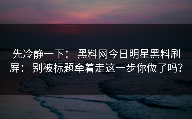 先冷静一下： 黑料网今日明星黑料刷屏： 别被标题牵着走这一步你做了吗？