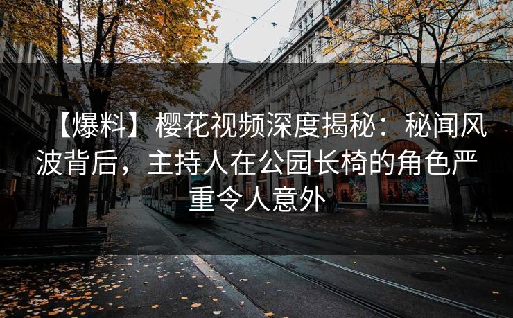 【爆料】樱花视频深度揭秘：秘闻风波背后，主持人在公园长椅的角色严重令人意外