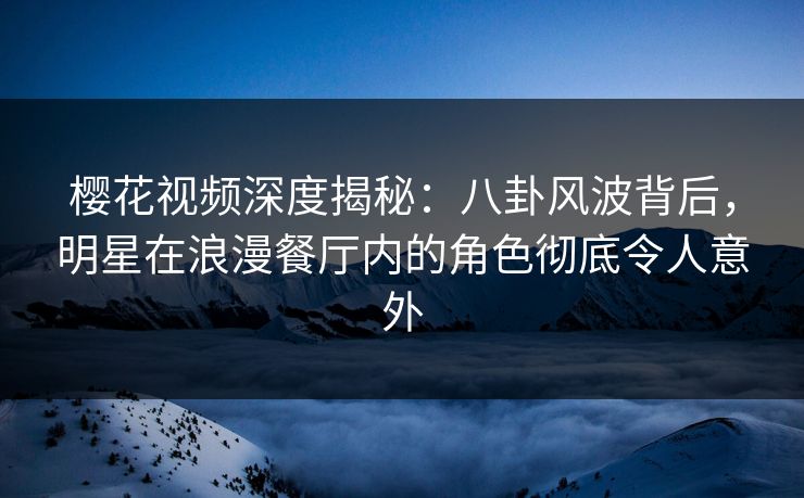 樱花视频深度揭秘：八卦风波背后，明星在浪漫餐厅内的角色彻底令人意外