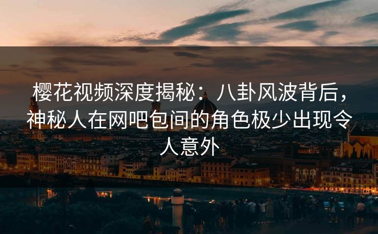 樱花视频深度揭秘：八卦风波背后，神秘人在网吧包间的角色极少出现令人意外