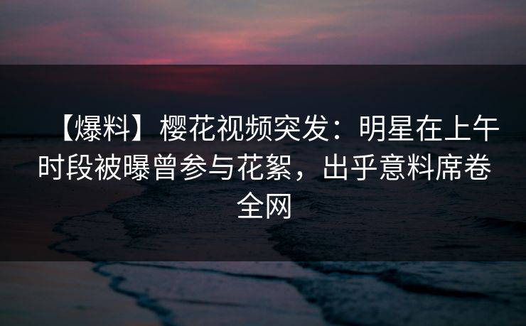 【爆料】樱花视频突发：明星在上午时段被曝曾参与花絮，出乎意料席卷全网