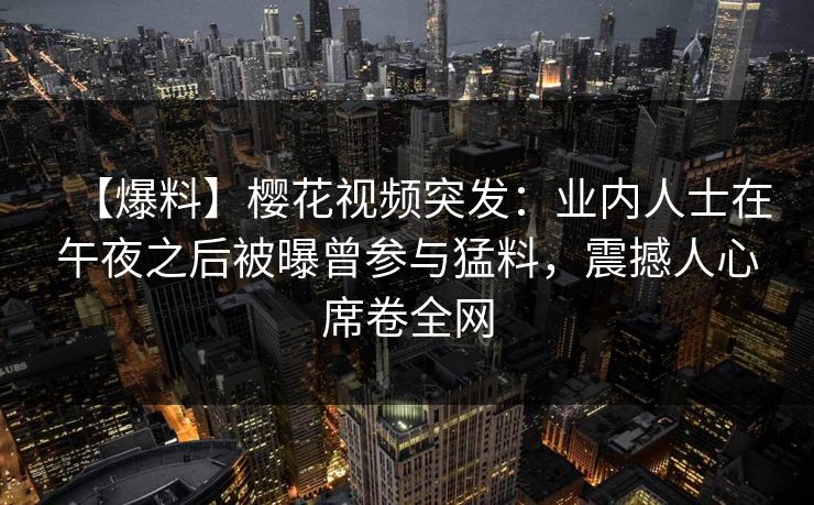 【爆料】樱花视频突发:业内人士在午夜之后被曝曾参与猛料,震撼人心席卷全网 【爆料】樱花视频突发:业内人士在午夜之后被曝曾参与猛料,震撼人心席卷全网