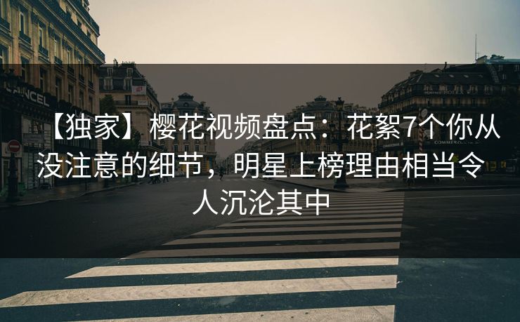 【独家】樱花视频盘点：花絮7个你从没注意的细节，明星上榜理由相当令人沉沦其中