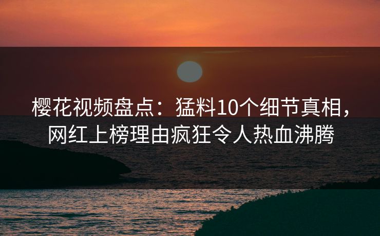 樱花视频盘点:猛料10个细节真相,网红上榜理由疯狂令人热血沸腾 樱花视频盘点:猛料10个细节真相,网红上榜理由疯狂令人热血沸腾