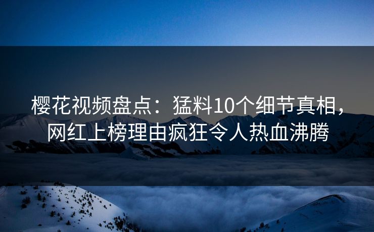 樱花视频盘点:猛料10个细节真相,网红上榜理由疯狂令人热血沸腾 樱花视频盘点:猛料10个细节真相,网红上榜理由疯狂令人热血沸腾