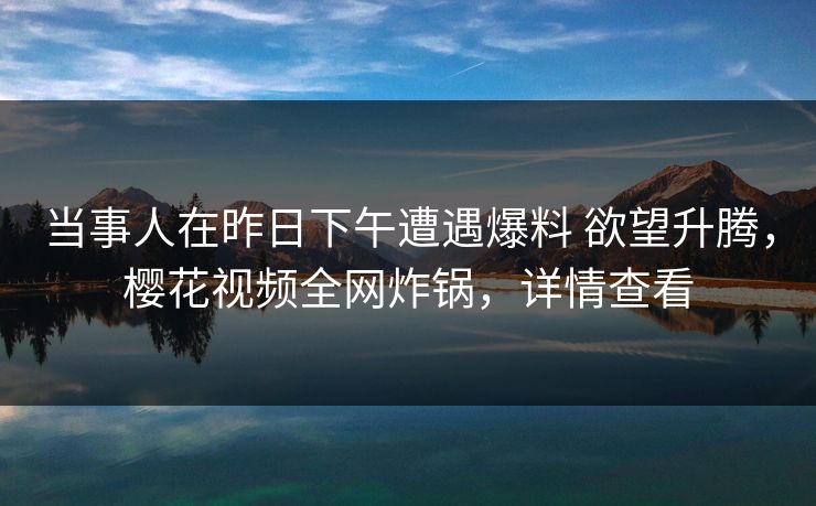 当事人在昨日下午遭遇爆料 欲望升腾，樱花视频全网炸锅，详情查看
