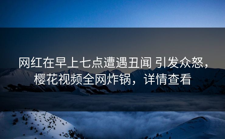 网红在早上七点遭遇丑闻 引发众怒，樱花视频全网炸锅，详情查看