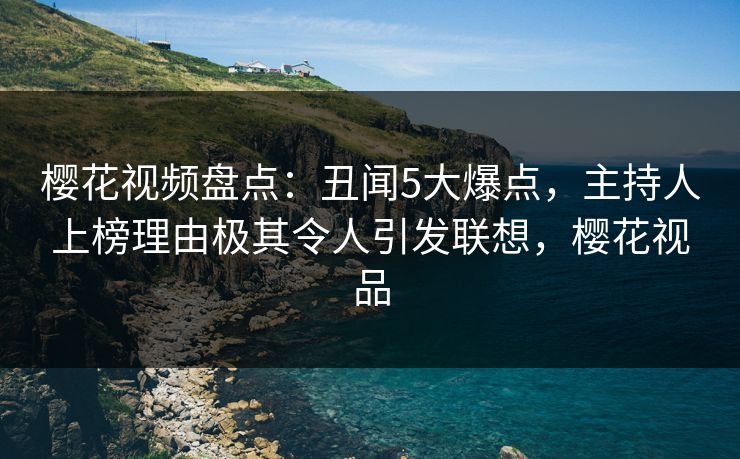 樱花视频盘点:丑闻5大爆点,主持人上榜理由极其令人引发联想,樱花视品 樱花视频盘点:丑闻5大爆点,主持人上榜理由极其令人引发联想,樱花视品