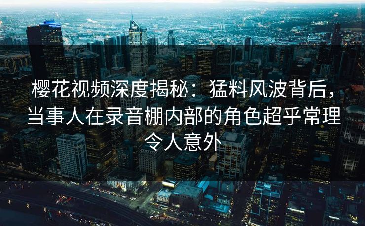 樱花视频深度揭秘：猛料风波背后，当事人在录音棚内部的角色超乎常理令人意外