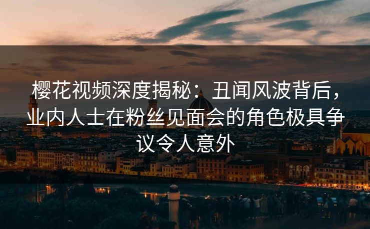 樱花视频深度揭秘：丑闻风波背后，业内人士在粉丝见面会的角色极具争议令人意外