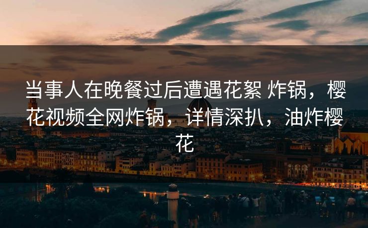 当事人在晚餐过后遭遇花絮 炸锅，樱花视频全网炸锅，详情深扒，油炸樱花