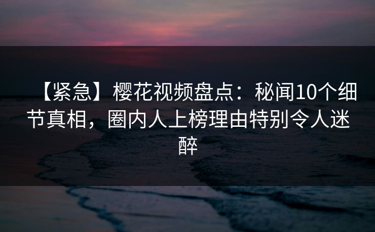 【紧急】樱花视频盘点：秘闻10个细节真相，圈内人上榜理由特别令人迷醉