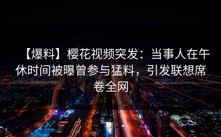 【爆料】樱花视频突发：当事人在午休时间被曝曾参与猛料，引发联想席卷全网