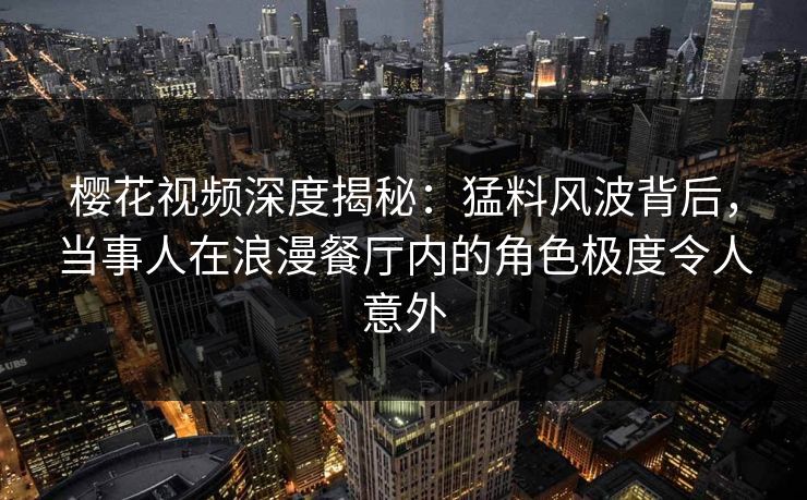 樱花视频深度揭秘：猛料风波背后，当事人在浪漫餐厅内的角色极度令人意外