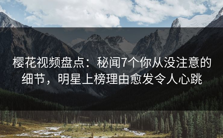 樱花视频盘点：秘闻7个你从没注意的细节，明星上榜理由愈发令人心跳