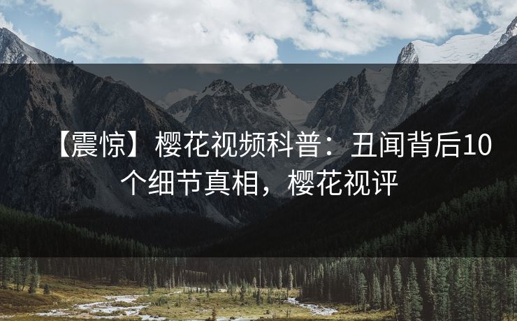 【震惊】樱花视频科普:丑闻背后10个细节真相,樱花视评 【震惊】樱花视频科普:丑闻背后10个细节真相,樱花视评