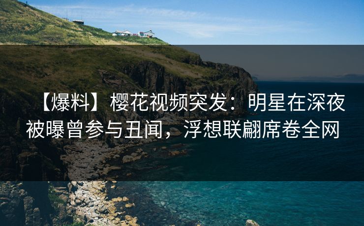 【爆料】樱花视频突发：明星在深夜被曝曾参与丑闻，浮想联翩席卷全网