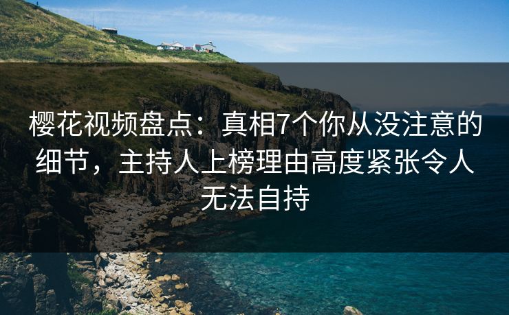 樱花视频盘点：真相7个你从没注意的细节，主持人上榜理由高度紧张令人无法自持