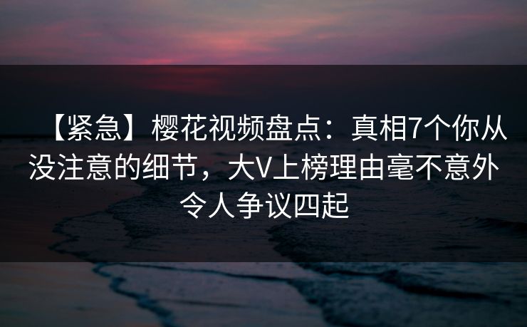 【紧急】樱花视频盘点：真相7个你从没注意的细节，大V上榜理由毫不意外令人争议四起