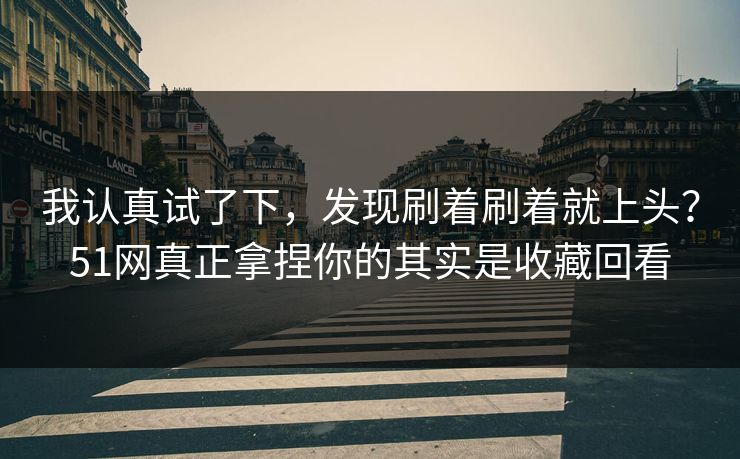 我认真试了下，发现刷着刷着就上头？51网真正拿捏你的其实是收藏回看